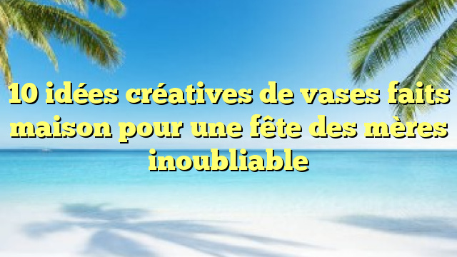 10 idées créatives de vases faits maison pour une fête des mères inoubliable