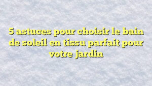 5 astuces pour choisir le bain de soleil en tissu parfait pour votre jardin