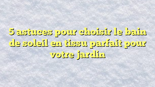 5 astuces pour choisir le bain de soleil en tissu parfait pour votre jardin