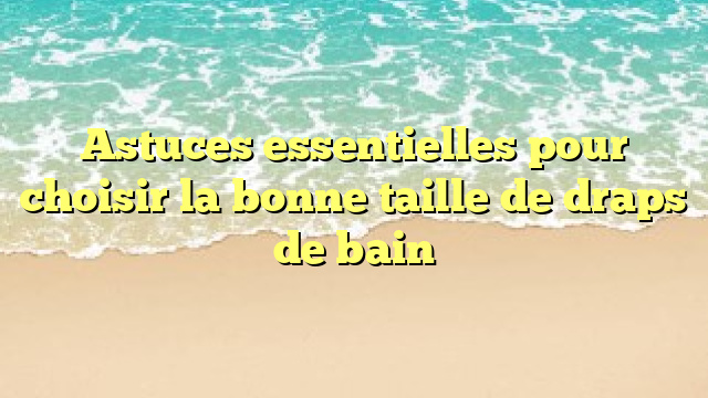 Astuces essentielles pour choisir la bonne taille de draps de bain