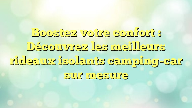 Boostez votre confort : Découvrez les meilleurs rideaux isolants camping-car sur mesure