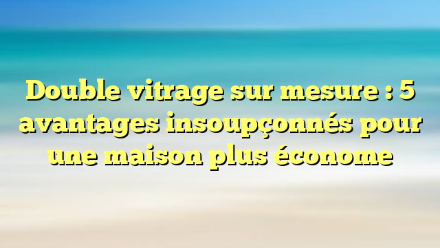 Double vitrage sur mesure : 5 avantages insoupçonnés pour une maison plus économe