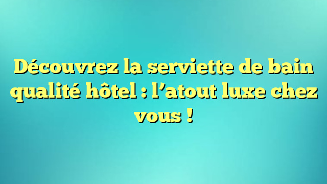 Découvrez la serviette de bain qualité hôtel : l’atout luxe chez vous !