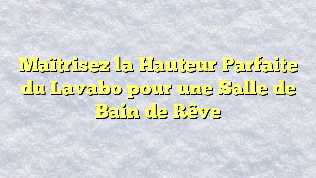 Maîtrisez la Hauteur Parfaite du Lavabo pour une Salle de Bain de Rêve