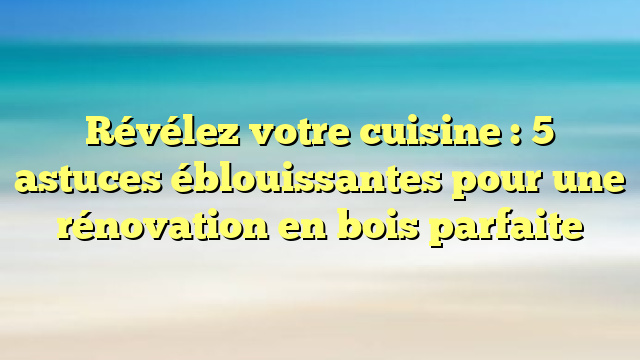 Révélez votre cuisine : 5 astuces éblouissantes pour une rénovation en bois parfaite
