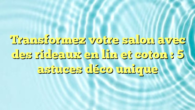 Transformez votre salon avec des rideaux en lin et coton : 5 astuces déco unique