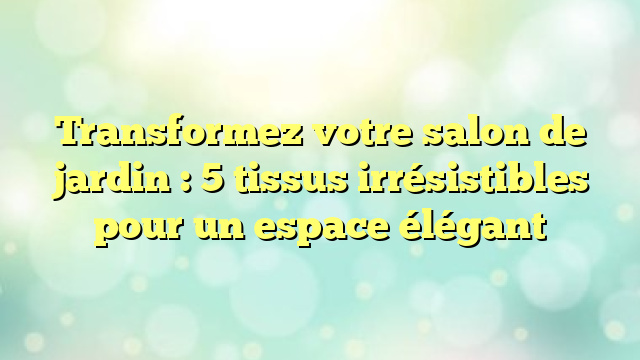 Transformez votre salon de jardin : 5 tissus irrésistibles pour un espace élégant